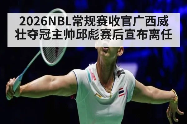 2026NBL常规赛收官广西威壮夺冠主帅邱彪赛后宣布离任