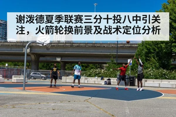 谢泼德夏季联赛三分十投八中引关注，火箭轮换前景及战术定位分析