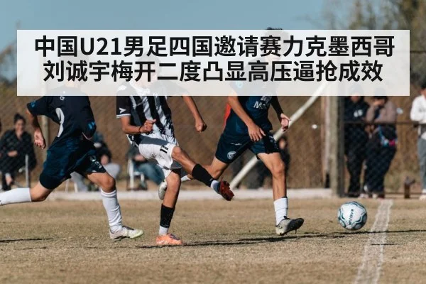 中国U21男足四国邀请赛力克墨西哥 刘诚宇梅开二度凸显高压逼抢成效